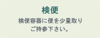 検便：検便容器に便を少量取りご持参下さい。
